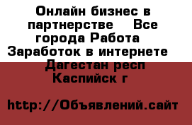 Онлайн бизнес в партнерстве. - Все города Работа » Заработок в интернете   . Дагестан респ.,Каспийск г.